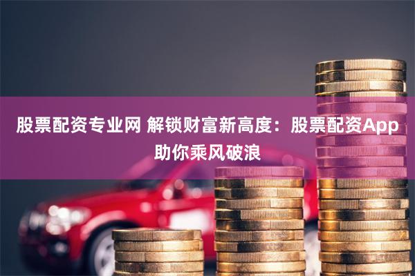 股票配资专业网 解锁财富新高度：股票配资App助你乘风破浪