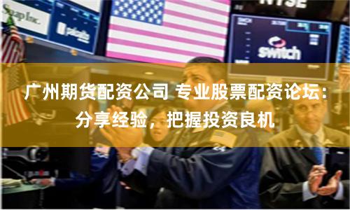 广州期货配资公司 专业股票配资论坛：分享经验，把握投资良机