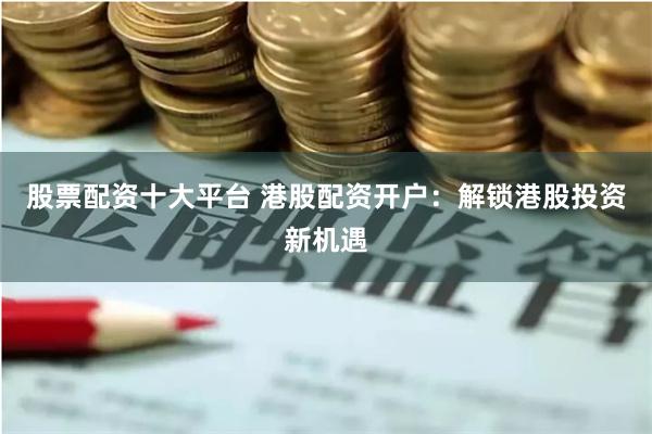 股票配资十大平台 港股配资开户：解锁港股投资新机遇